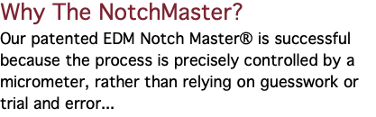 Why The NotchMaster? Our patented EDM Notch Master® is successful because the process is precisely controlled by a micrometer, rather than relying on guesswork or trial and error... 